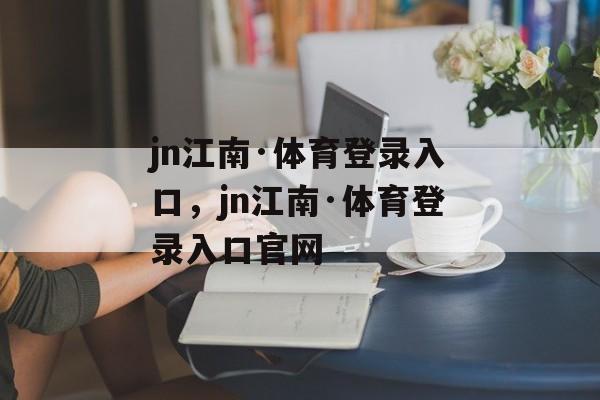 jn江南·体育登录入口，jn江南·体育登录入口官网