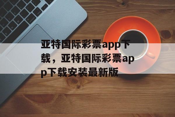 亚特国际彩票app下载，亚特国际彩票app下载安装最新版